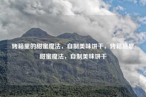 烤箱里的甜蜜魔法,自制美味饼干,烤箱施展甜蜜魔法,自制美味饼干