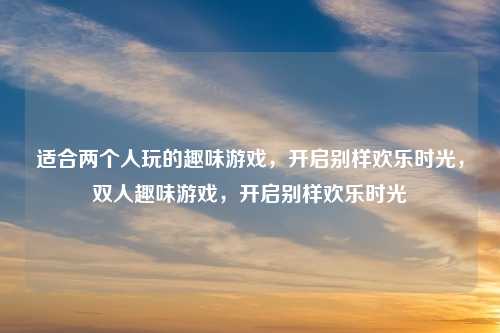 适合两个人玩的趣味游戏,开启别样欢乐时光,双人趣味游戏,开启别样欢乐时光