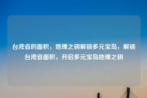 台湾省的面积,地理之钥解锁多元宝岛,解锁台湾省面积,开启多元宝岛地理之钥