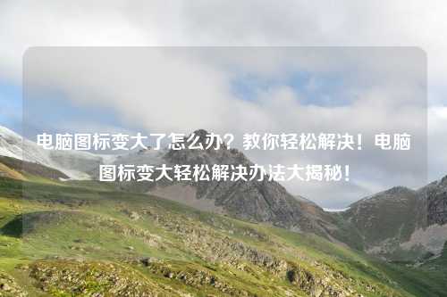 电脑图标变大了怎么办?教你轻松解决!电脑图标变大轻松解决办法大揭秘!