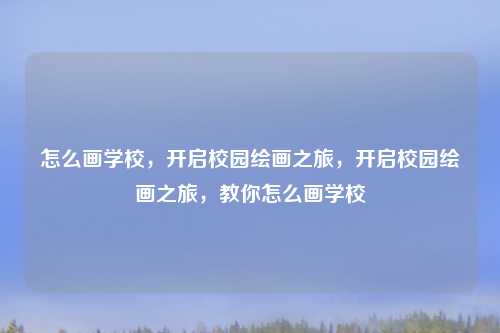怎么画学校,开启校园绘画之旅,开启校园绘画之旅,教你怎么画学校