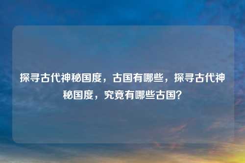 探寻古代神秘国度,古国有哪些,探寻古代神秘国度,究竟有哪些古国?