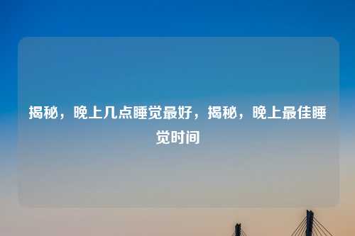 揭秘,晚上几点睡觉最好,揭秘,晚上最佳睡觉时间