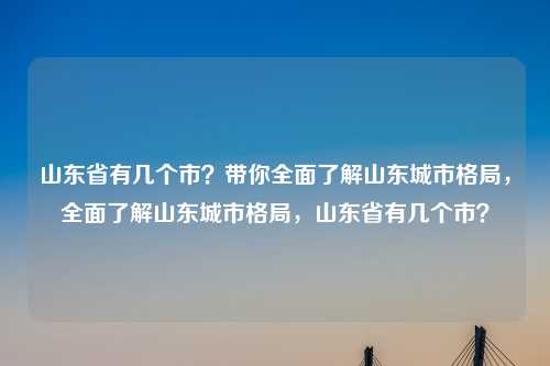 山东省有几个市？带你全面了解山东城市格局，全面了解山东城市格局，山东省有几个市？