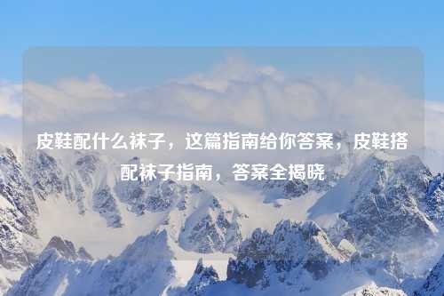 皮鞋配什么袜子，这篇指南给你答案，皮鞋搭配袜子指南，答案全揭晓