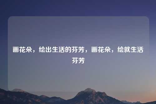 画花朵，绘出生活的芬芳，画花朵，绘就生活芬芳