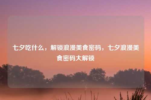 七夕吃什么，解锁浪漫美食密码，七夕浪漫美食密码大解锁