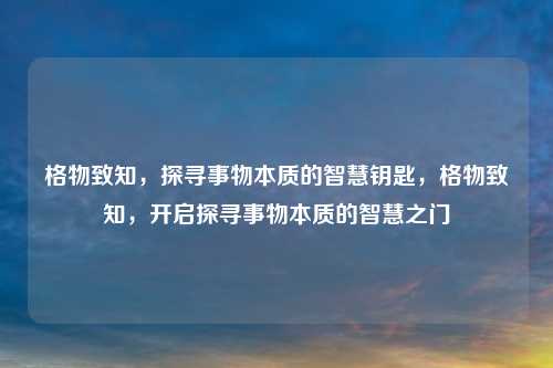 格物致知，探寻事物本质的智慧钥匙，格物致知，开启探寻事物本质的智慧之门