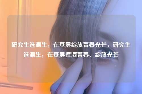 研究生选调生，在基层绽放青春光芒，研究生选调生，在基层挥洒青春、绽放光芒