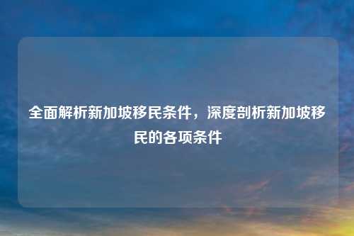 全面解析新加坡移民条件,深度剖析新加坡移民的各项条件
