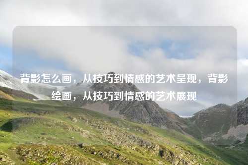 背影怎么画,从技巧到情感的艺术呈现,背影绘画,从技巧到情感的艺术展现