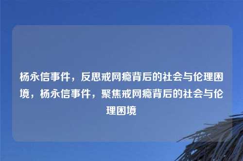 杨永信事件,反思戒网瘾背后的社会与伦理困境,杨永信事件,聚焦戒网瘾背后的社会与伦理困境