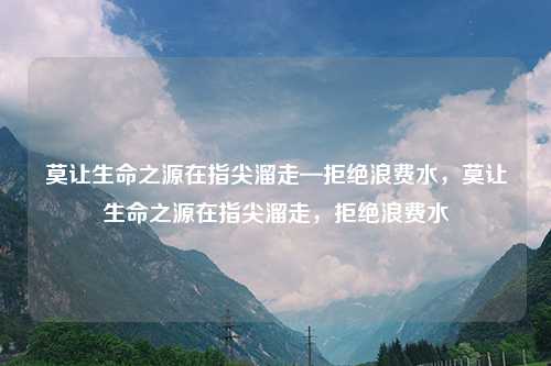 莫让生命之源在指尖溜走—拒绝浪费水,莫让生命之源在指尖溜走,拒绝浪费水