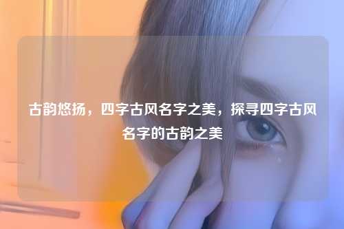 古韵悠扬,四字古风名字之美,探寻四字古风名字的古韵之美