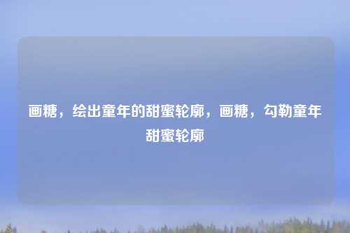 画糖，绘出童年的甜蜜轮廓，画糖，勾勒童年甜蜜轮廓