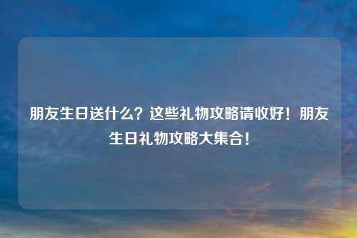 朋友生日送什么?这些礼物攻略请收好!朋友生日礼物攻略大集合!