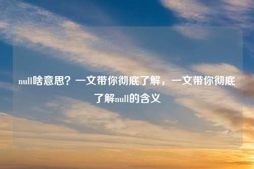 null啥意思？一文带你彻底了解，一文带你彻底了解null的含义