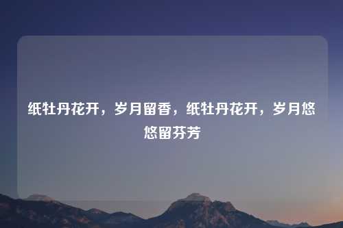 纸牡丹花开,岁月留香,纸牡丹花开,岁月悠悠留芬芳