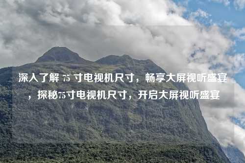 深入了解 75 寸电视机尺寸，畅享大屏视听盛宴，探秘75寸电视机尺寸，开启大屏视听盛宴