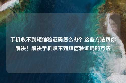 手机收不到短信验证码怎么办？这些方法帮你解决！解决手机收不到短信验证码的方法
