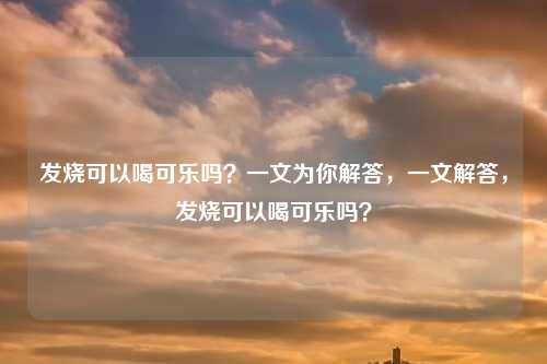 发烧可以喝可乐吗？一文为你解答，一文解答，发烧可以喝可乐吗？