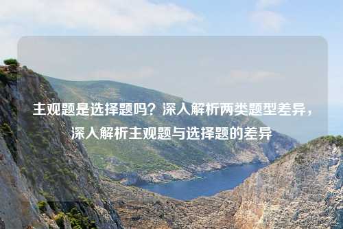 主观题是选择题吗?深入解析两类题型差异,深入解析主观题与选择题的差异