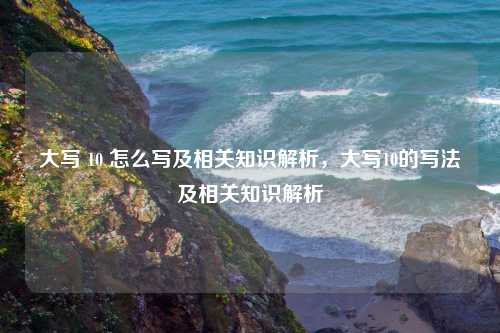 大写 10 怎么写及相关知识解析，大写10的写法及相关知识解析