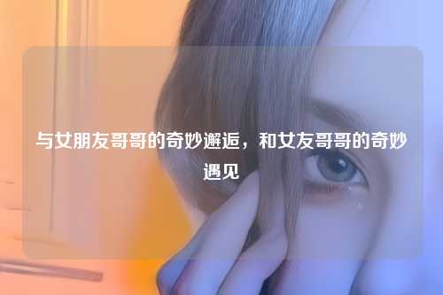 与女朋友哥哥的奇妙邂逅,和女友哥哥的奇妙遇见
