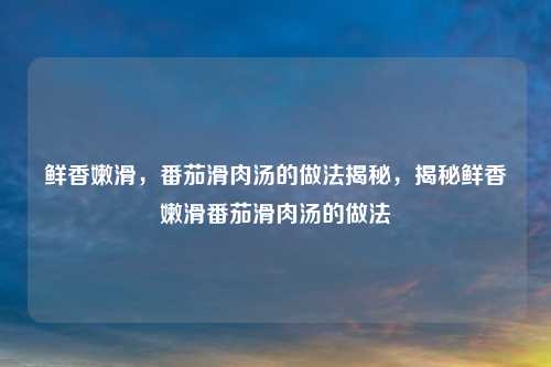 鲜香嫩滑，番茄滑肉汤的做法揭秘，揭秘鲜香嫩滑番茄滑肉汤的做法
