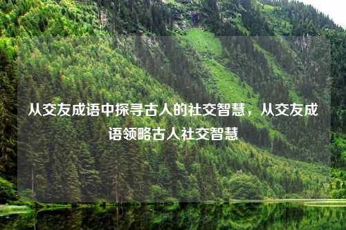 从交友成语中探寻古人的社交智慧，从交友成语领略古人社交智慧