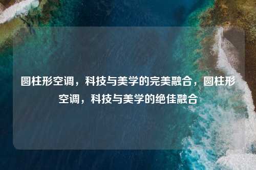 圆柱形空调，科技与美学的完美融合，圆柱形空调，科技与美学的绝佳融合