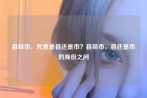 县级市，究竟是县还是市？县级市，县还是市的身份之问