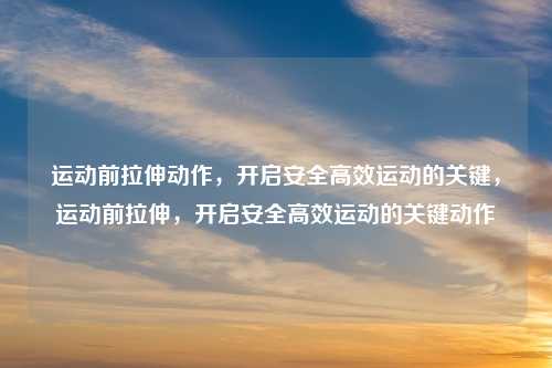 运动前拉伸动作，开启安全高效运动的关键，运动前拉伸，开启安全高效运动的关键动作