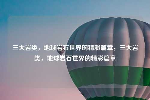 三大岩类，地球岩石世界的精彩篇章，三大岩类，地球岩石世界的精彩篇章