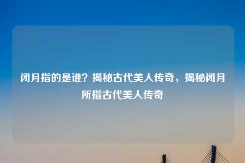闭月指的是谁？揭秘古代美人传奇，揭秘闭月所指古代美人传奇