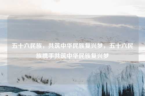 五十六民族，共筑中华民族复兴梦，五十六民族携手共筑中华民族复兴梦
