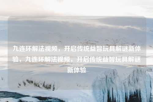 九连环解法视频，开启传统益智玩具解谜新体验，九连环解法视频，开启传统益智玩具解谜新体验