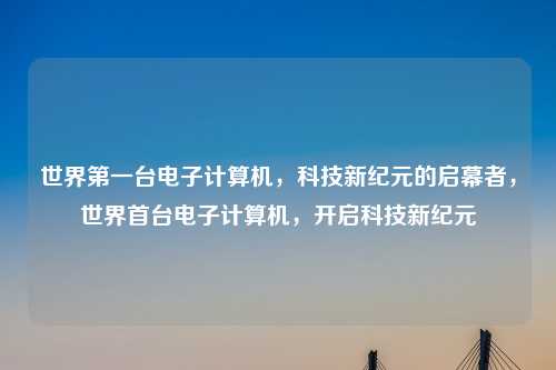 世界第一台电子计算机，科技新纪元的启幕者，世界首台电子计算机，开启科技新纪元