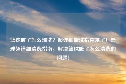篮球脏了怎么清洗？超详细清洗指南来了！篮球超详细清洗指南，解决篮球脏了怎么清洗的问题！