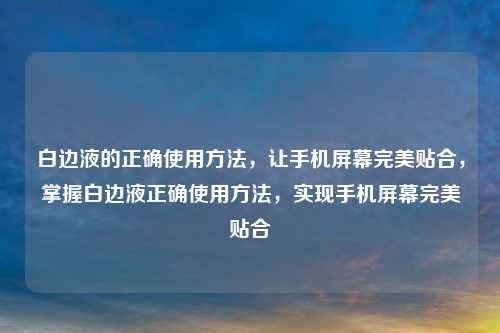 白边液的正确使用方法，让手机屏幕完美贴合，掌握白边液正确使用方法，实现手机屏幕完美贴合