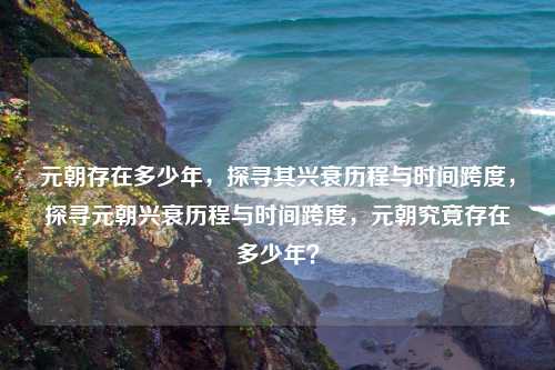 元朝存在多少年，探寻其兴衰历程与时间跨度，探寻元朝兴衰历程与时间跨度，元朝究竟存在多少年？