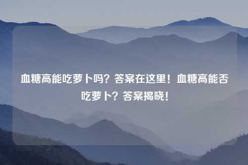 血糖高能吃萝卜吗？答案在这里！血糖高能否吃萝卜？答案揭晓！