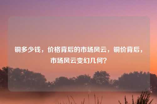 铜多少钱，价格背后的市场风云，铜价背后，市场风云变幻几何？
