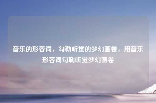 音乐的形容词，勾勒听觉的梦幻画卷，用音乐形容词勾勒听觉梦幻画卷