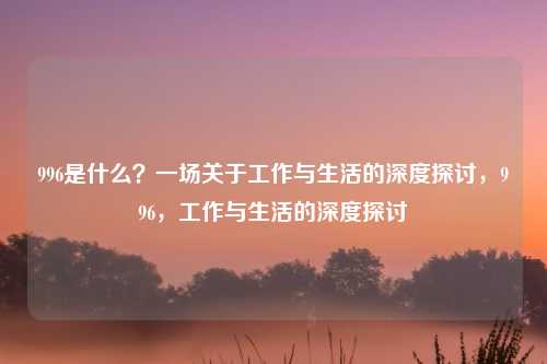 996是什么？一场关于工作与生活的深度探讨，996，工作与生活的深度探讨