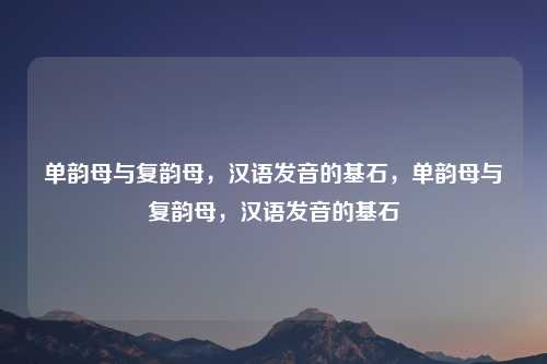 单韵母与复韵母,汉语发音的基石,单韵母与复韵母,汉语发音的基石