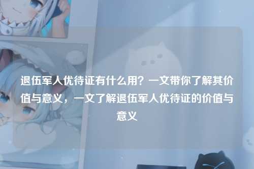 退伍军人优待证有什么用?一文带你了解其价值与意义,一文了解退伍军人优待证的价值与意义