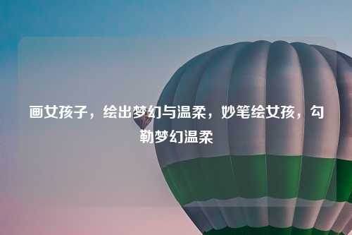 画女孩子，绘出梦幻与温柔，妙笔绘女孩，勾勒梦幻温柔