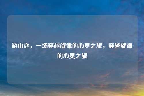 游山恋，一场穿越旋律的心灵之旅，穿越旋律的心灵之旅