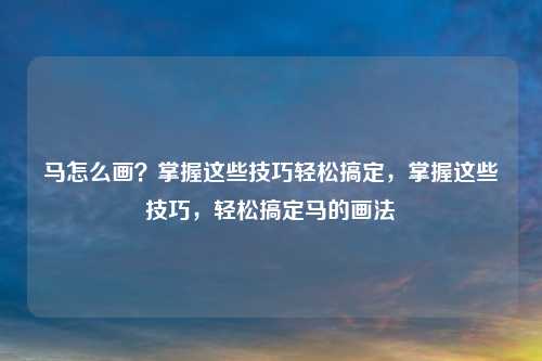 马怎么画？掌握这些技巧轻松搞定，掌握这些技巧，轻松搞定马的画法